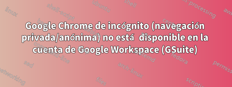 Google Chrome de incógnito (navegación privada/anónima) no está disponible en la cuenta de Google Workspace (GSuite)