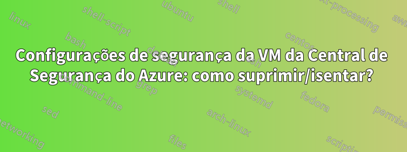 Configurações de segurança da VM da Central de Segurança do Azure: como suprimir/isentar?