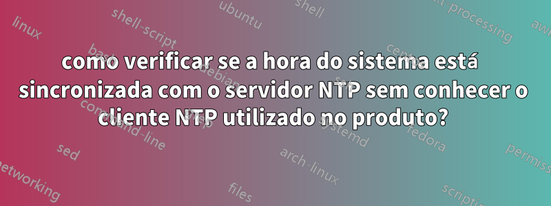 como verificar se a hora do sistema está sincronizada com o servidor NTP sem conhecer o cliente NTP utilizado no produto?