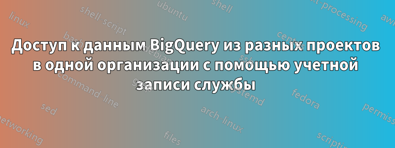 Доступ к данным BigQuery из разных проектов в одной организации с помощью учетной записи службы