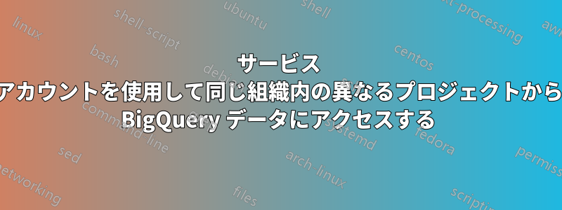 サービス アカウントを使用して同じ組織内の異なるプロジェクトから BigQuery データにアクセスする