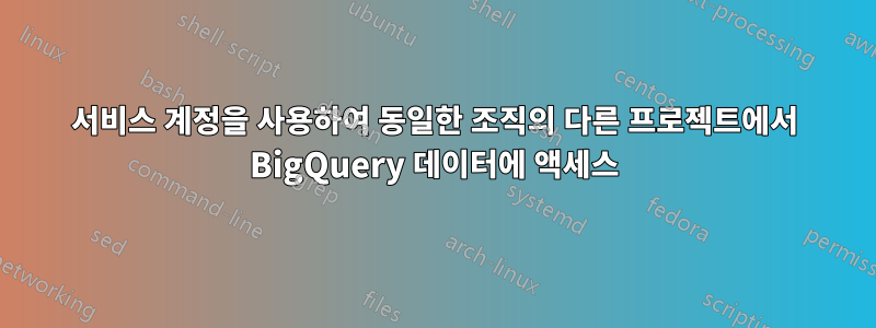 서비스 계정을 사용하여 동일한 조직의 다른 프로젝트에서 BigQuery 데이터에 액세스