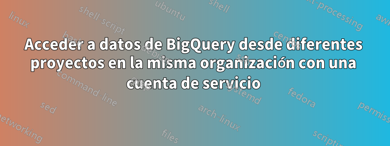 Acceder a datos de BigQuery desde diferentes proyectos en la misma organización con una cuenta de servicio