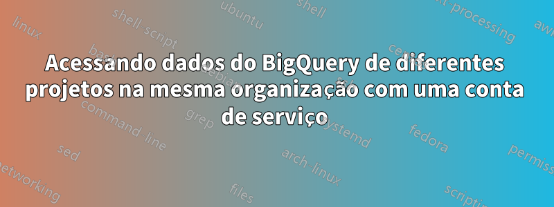 Acessando dados do BigQuery de diferentes projetos na mesma organização com uma conta de serviço