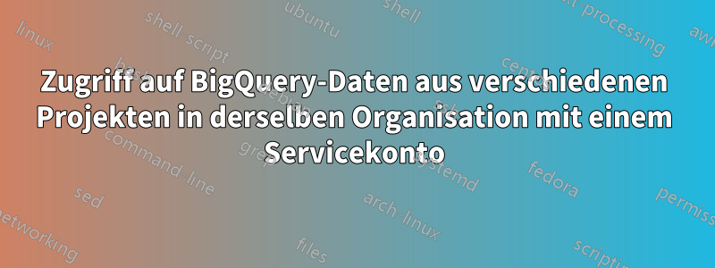 Zugriff auf BigQuery-Daten aus verschiedenen Projekten in derselben Organisation mit einem Servicekonto