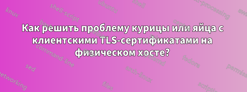 Как решить проблему курицы или яйца с клиентскими TLS-сертификатами на физическом хосте?