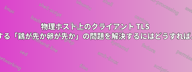 物理ホスト上のクライアント TLS 証明書に関する「鶏が先か卵が先か」の問題を解決するにはどうすればよいですか?