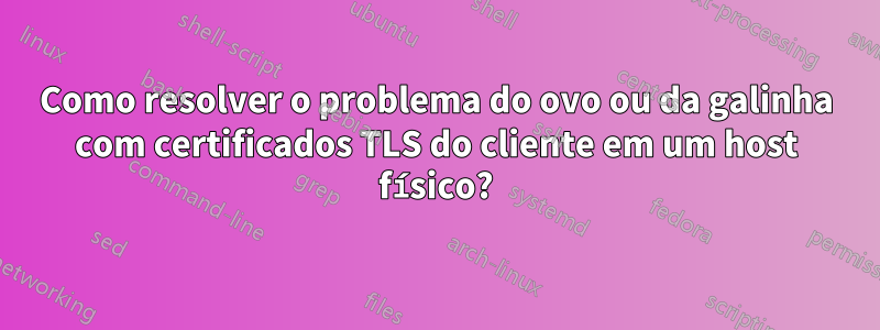 Como resolver o problema do ovo ou da galinha com certificados TLS do cliente em um host físico?