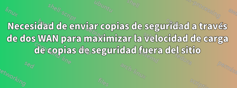 Necesidad de enviar copias de seguridad a través de dos WAN para maximizar la velocidad de carga de copias de seguridad fuera del sitio