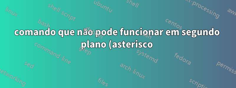 comando que não pode funcionar em segundo plano (asterisco)