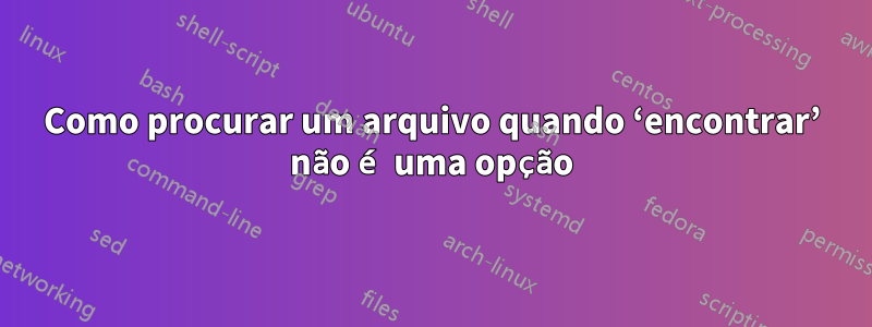 Como procurar um arquivo quando ‘encontrar’ não é uma opção