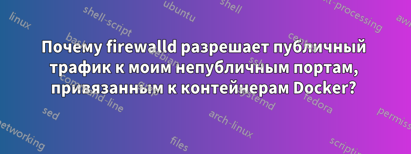 Почему firewalld разрешает публичный трафик к моим непубличным портам, привязанным к контейнерам Docker?