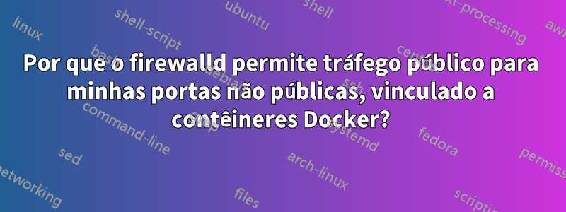 Por que o firewalld permite tráfego público para minhas portas não públicas, vinculado a contêineres Docker?