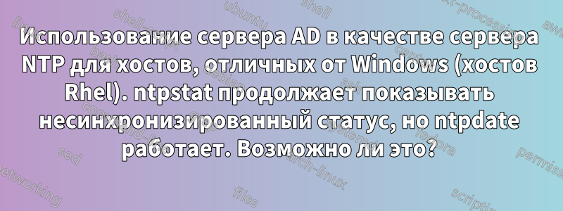 Использование сервера AD в качестве сервера NTP для хостов, отличных от Windows (хостов Rhel). ntpstat продолжает показывать несинхронизированный статус, но ntpdate работает. Возможно ли это?