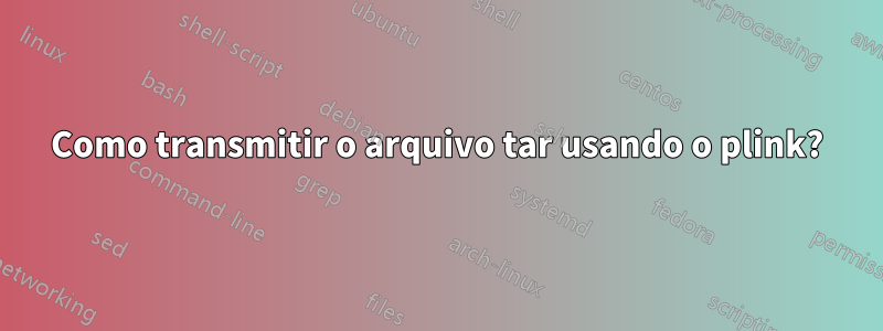 Como transmitir o arquivo tar usando o plink?