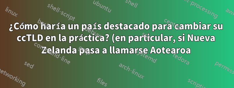 ¿Cómo haría un país destacado para cambiar su ccTLD en la práctica? (en particular, si Nueva Zelanda pasa a llamarse Aotearoa)