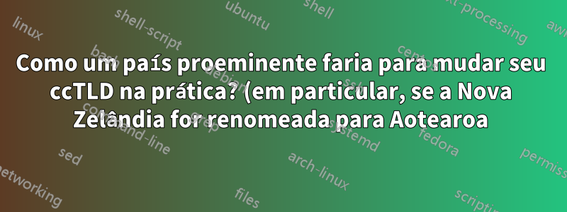 Como um país proeminente faria para mudar seu ccTLD na prática? (em particular, se a Nova Zelândia for renomeada para Aotearoa)