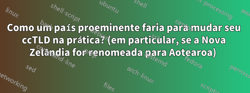 Como um país proeminente faria para mudar seu ccTLD na prática? (em particular, se a Nova Zelândia for renomeada para Aotearoa) 