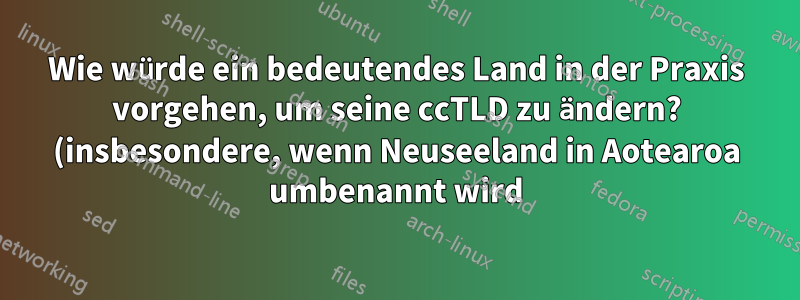 Wie würde ein bedeutendes Land in der Praxis vorgehen, um seine ccTLD zu ändern? (insbesondere, wenn Neuseeland in Aotearoa umbenannt wird)