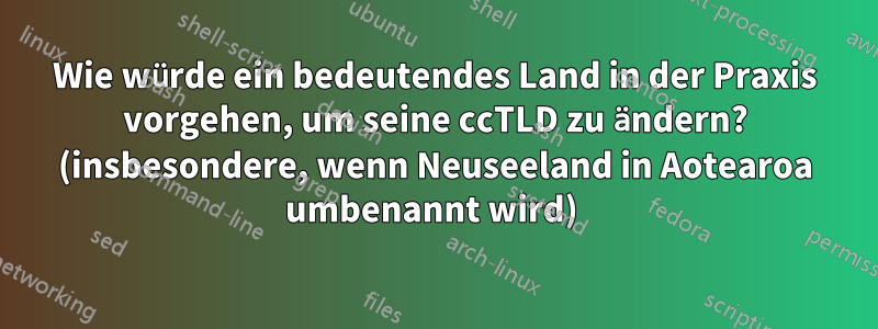 Wie würde ein bedeutendes Land in der Praxis vorgehen, um seine ccTLD zu ändern? (insbesondere, wenn Neuseeland in Aotearoa umbenannt wird) 