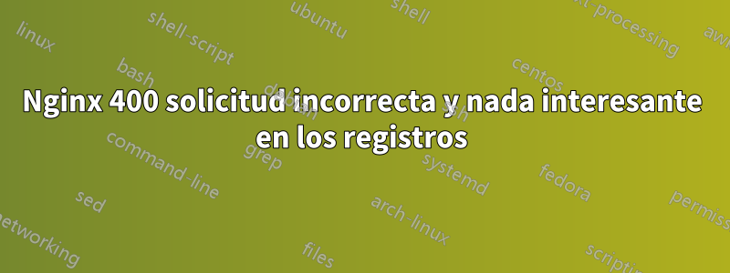 Nginx 400 solicitud incorrecta y nada interesante en los registros