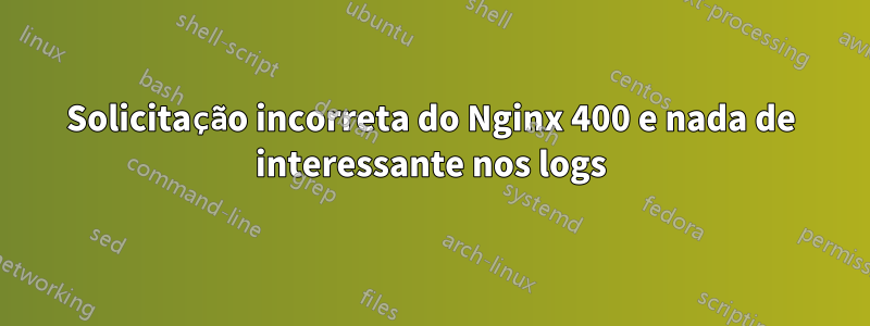 Solicitação incorreta do Nginx 400 e nada de interessante nos logs