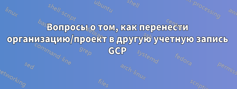 Вопросы о том, как перенести организацию/проект в другую учетную запись GCP