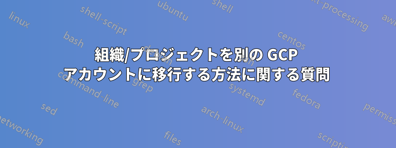 組織/プロジェクトを別の GCP アカウントに移行する方法に関する質問