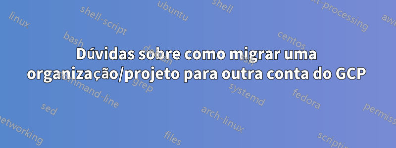 Dúvidas sobre como migrar uma organização/projeto para outra conta do GCP