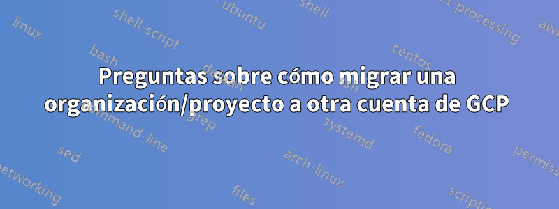 Preguntas sobre cómo migrar una organización/proyecto a otra cuenta de GCP