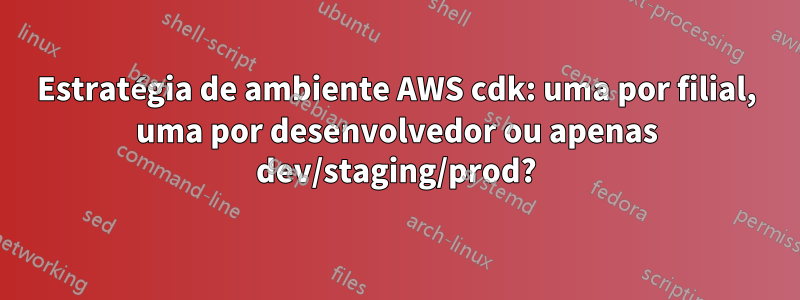 Estratégia de ambiente AWS cdk: uma por filial, uma por desenvolvedor ou apenas dev/staging/prod?