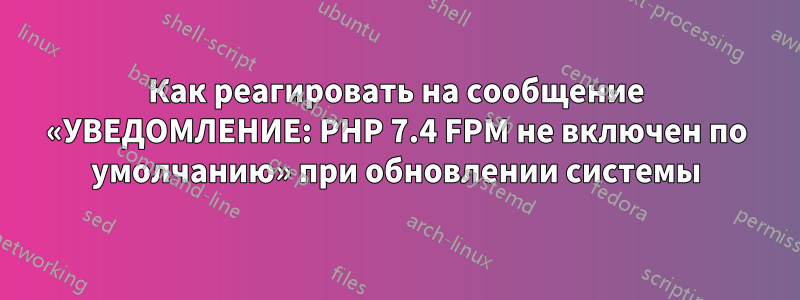 Как реагировать на сообщение «УВЕДОМЛЕНИЕ: PHP 7.4 FPM не включен по умолчанию» при обновлении системы