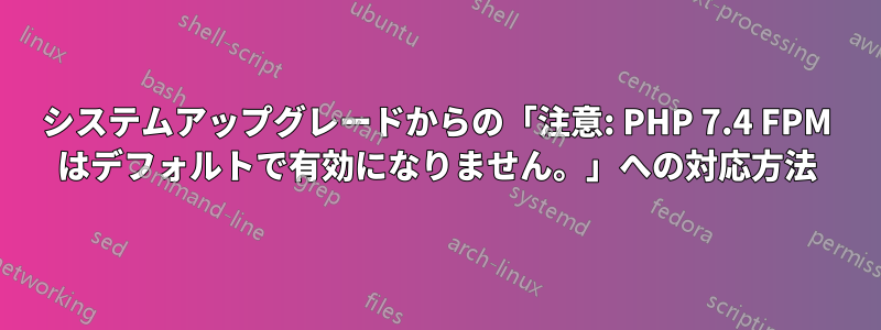 システムアップグレードからの「注意: PHP 7.4 FPM はデフォルトで有効になりません。」への対応方法