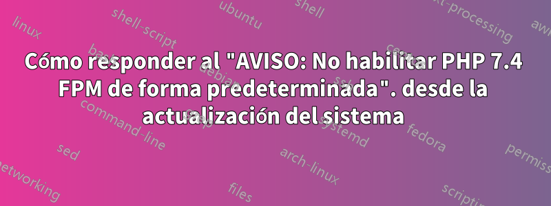 Cómo responder al "AVISO: No habilitar PHP 7.4 FPM de forma predeterminada". desde la actualización del sistema