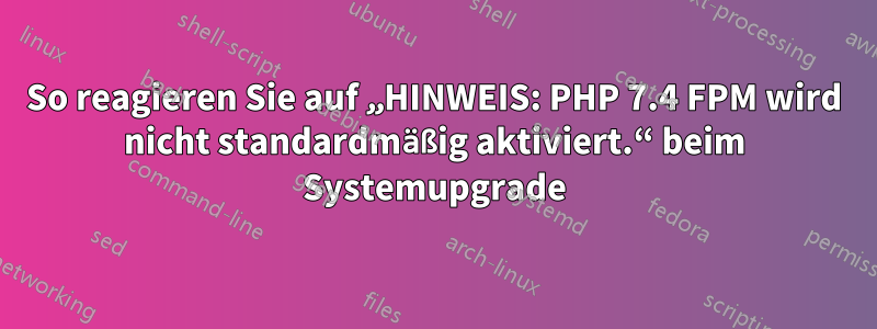 So reagieren Sie auf „HINWEIS: PHP 7.4 FPM wird nicht standardmäßig aktiviert.“ beim Systemupgrade