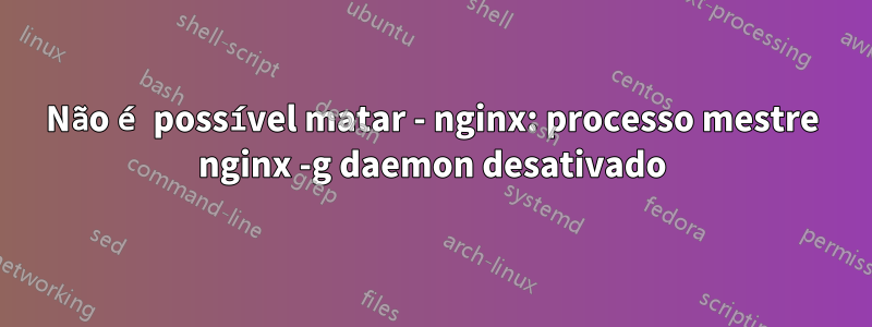 Não é possível matar - nginx: processo mestre nginx -g daemon desativado