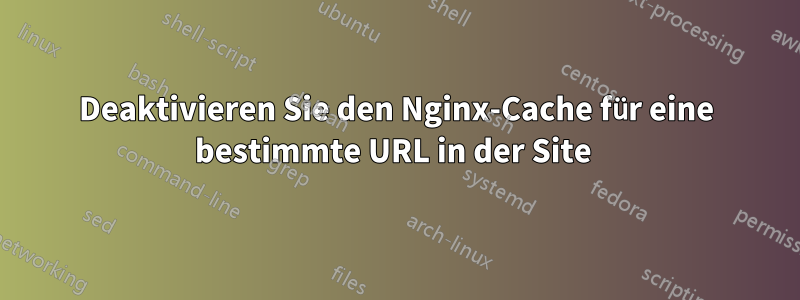 Deaktivieren Sie den Nginx-Cache für eine bestimmte URL in der Site 