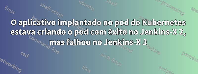 O aplicativo implantado no pod do Kubernetes estava criando o pod com êxito no Jenkins-X 2, mas falhou no Jenkins-X 3