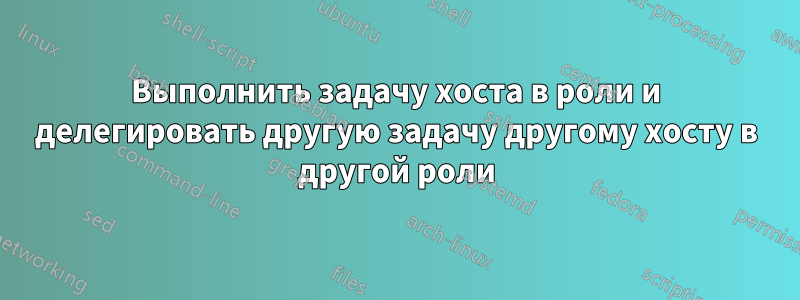 Выполнить задачу хоста в роли и делегировать другую задачу другому хосту в другой роли