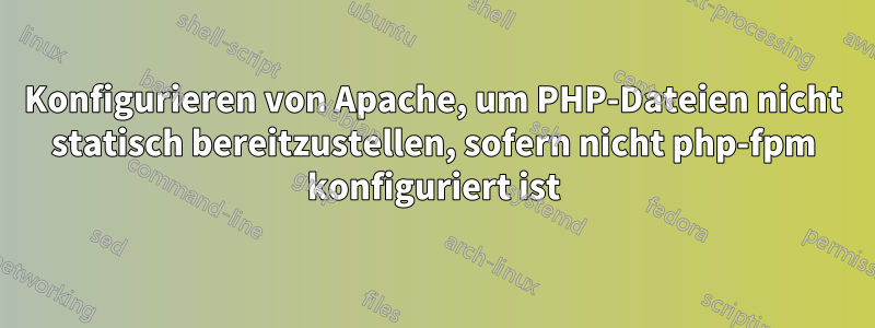 Konfigurieren von Apache, um PHP-Dateien nicht statisch bereitzustellen, sofern nicht php-fpm konfiguriert ist