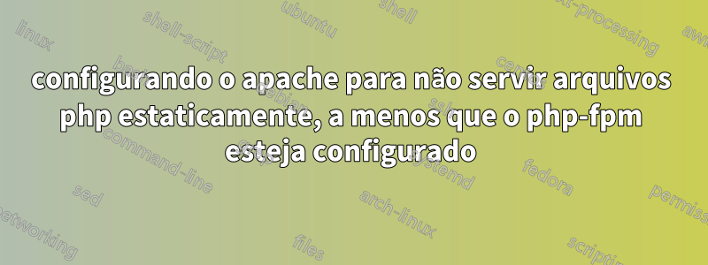 configurando o apache para não servir arquivos php estaticamente, a menos que o php-fpm esteja configurado