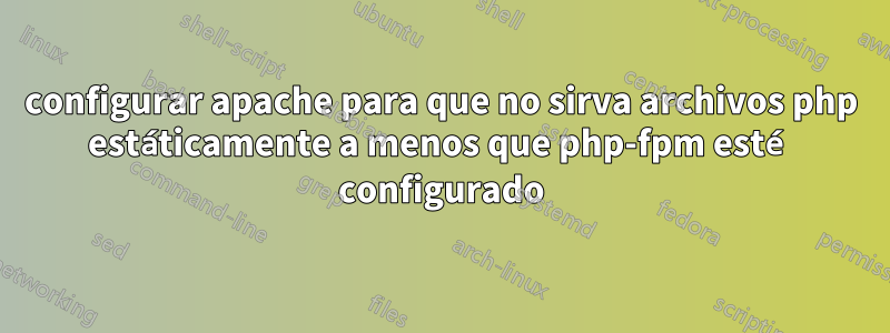 configurar apache para que no sirva archivos php estáticamente a menos que php-fpm esté configurado