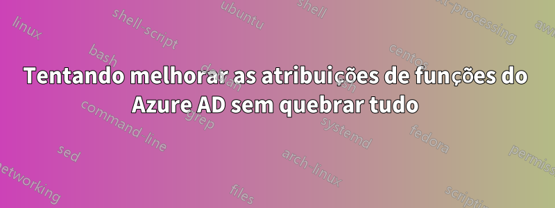 Tentando melhorar as atribuições de funções do Azure AD sem quebrar tudo