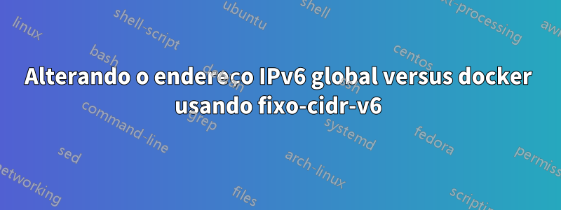 Alterando o endereço IPv6 global versus docker usando fixo-cidr-v6