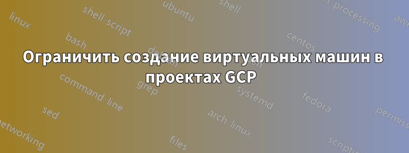 Ограничить создание виртуальных машин в проектах GCP 