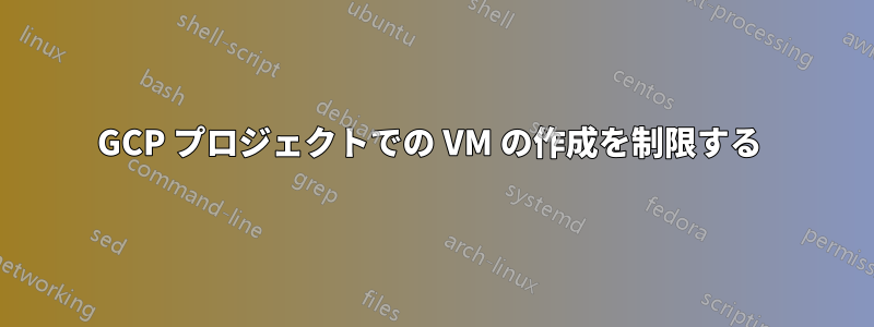 GCP プロジェクトでの VM の作成を制限する 