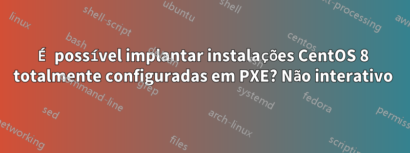 É possível implantar instalações CentOS 8 totalmente configuradas em PXE? Não interativo