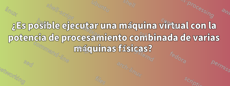 ¿Es posible ejecutar una máquina virtual con la potencia de procesamiento combinada de varias máquinas físicas? 