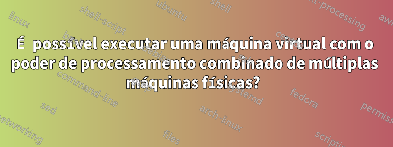 É possível executar uma máquina virtual com o poder de processamento combinado de múltiplas máquinas físicas? 