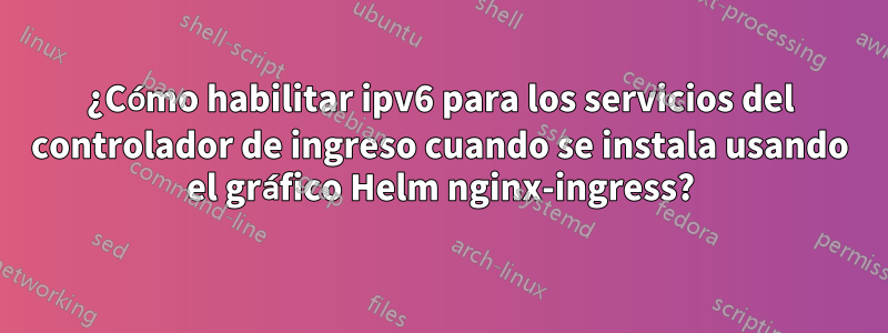 ¿Cómo habilitar ipv6 para los servicios del controlador de ingreso cuando se instala usando el gráfico Helm nginx-ingress?